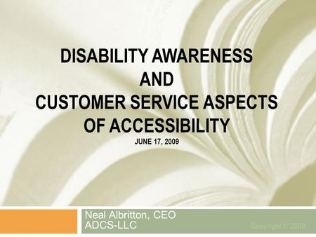 DISABILITY AWARENESS AND CUSTOMER SERVICE ASPECTS OF ACCESSIBILITY JUNE 17, 2009 Neal Albritton, CEO ADCS-LLC Copyright © 2009.