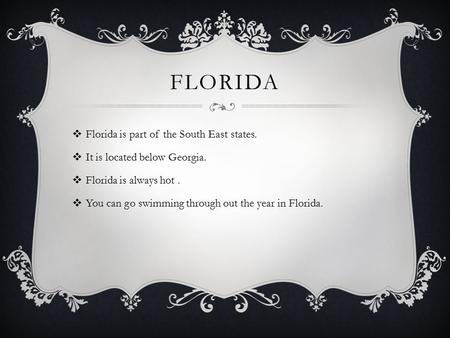 FLORIDA  Florida is part of the South East states.  It is located below Georgia.  Florida is always hot.  You can go swimming through out the year.