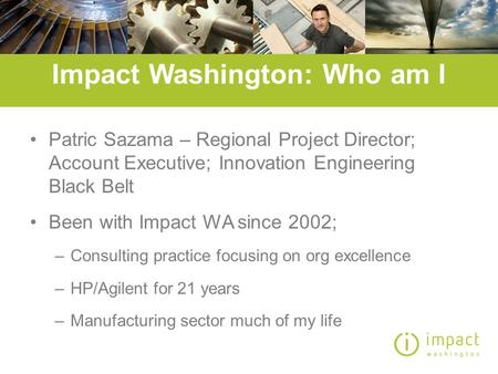 Impact Washington: Who am I Patric Sazama – Regional Project Director; Account Executive; Innovation Engineering Black Belt Been with Impact WA since 2002;