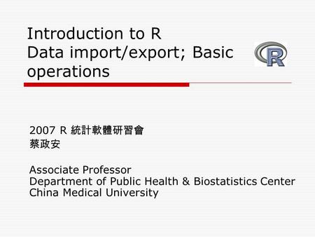 Introduction to R Data import/export; Basic operations 2007 R 統計軟體研習會 蔡政安 Associate Professor Department of Public Health & Biostatistics Center China.