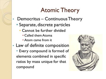 Atomic Theory Democritus – Continuous Theory Separate, discrete particles Cannot be further divided Called them Atoma Atom came from it Law of definite.