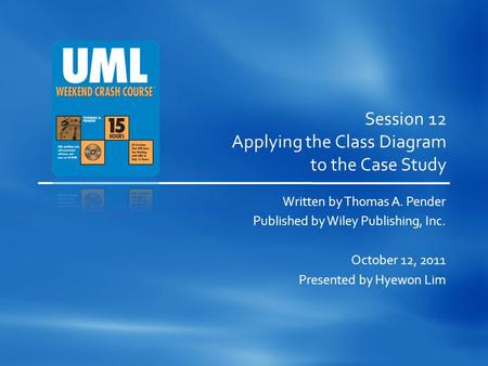 Session 12 Applying the Class Diagram to the Case Study Written by Thomas A. Pender Published by Wiley Publishing, Inc. October 12, 2011 Presented by Hyewon.
