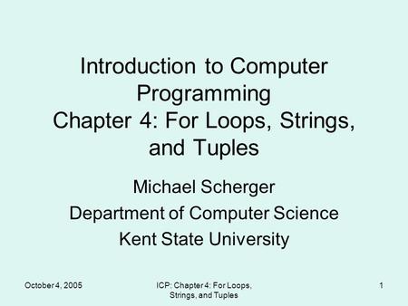 October 4, 2005ICP: Chapter 4: For Loops, Strings, and Tuples 1 Introduction to Computer Programming Chapter 4: For Loops, Strings, and Tuples Michael.