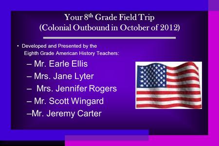 Your 8 th Grade Field Trip (Colonial Outbound in October of 2012) Developed and Presented by the Eighth Grade American History Teachers: – Mr. Earle Ellis.