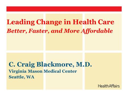 Better, Faster, and More Affordable C. Craig Blackmore, M.D. Virginia Mason Medical Center Seattle, WA Leading Change in Health Care.