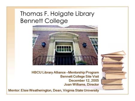 Thomas F. Holgate Library Bennett College HBCU Library Alliance –Mentorship Program Bennett College Site Visit December 12, 2005 Joan Williams, Director.