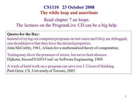 1 CS1110 23 October 2008 The while loop and assertions Read chapter 7 on loops. The lectures on the ProgramLive CD can be a big help. Quotes for the Day: