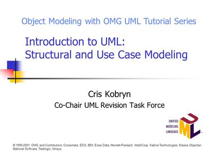 Introduction to UML: Structural and Use Case Modeling Cris Kobryn Co-Chair UML Revision Task Force Object Modeling with OMG UML Tutorial Series © 1999-2001.