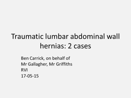 Traumatic lumbar abdominal wall hernias: 2 cases Ben Carrick, on behalf of Mr Gallagher, Mr Griffiths RVI 17-05-15.