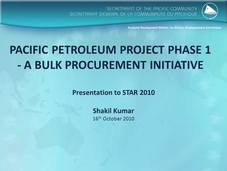 PACIFIC PETROLEUM PROJECT PHASE 1 - A BULK PROCUREMENT INITIATIVE Presentation to STAR 2010 Shakil Kumar 16 th October 2010.