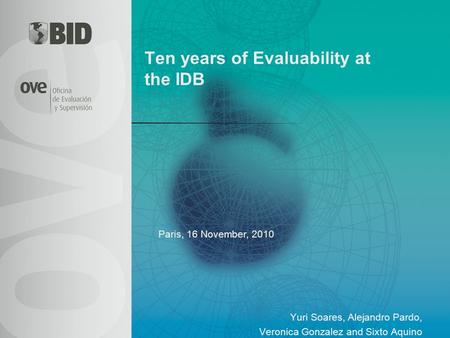 Ten years of Evaluability at the IDB Yuri Soares, Alejandro Pardo, Veronica Gonzalez and Sixto Aquino Paris, 16 November, 2010.