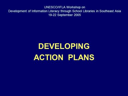 UNESCO/IFLA Workshop on Development of Information Literacy through School Libraries in Southeast Asia 19-22 September 2005 DEVELOPING ACTION PLANS.