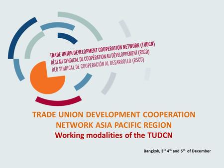 TRADE UNION DEVELOPMENT COOPERATION NETWORK ASIA PACIFIC REGION Working modalities of the TUDCN Bangkok, 3 rd 4 th and 5 th of December.