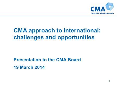 CMA approach to International: challenges and opportunities Presentation to the CMA Board 19 March 2014 1.