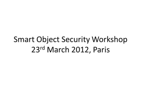Smart Object Security Workshop 23 rd March 2012, Paris.