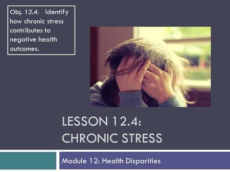 LESSON 12.4: CHRONIC STRESS Module 12: Health Disparities Obj. 12.4: Identify how chronic stress contributes to negative health outcomes.