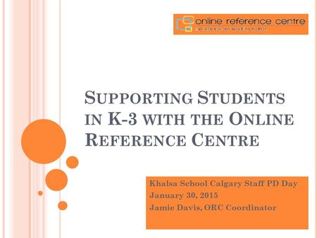 S UPPORTING S TUDENTS IN K-3 WITH THE O NLINE R EFERENCE C ENTRE Khalsa School Calgary Staff PD Day January 30, 2015 Jamie Davis, ORC Coordinator.