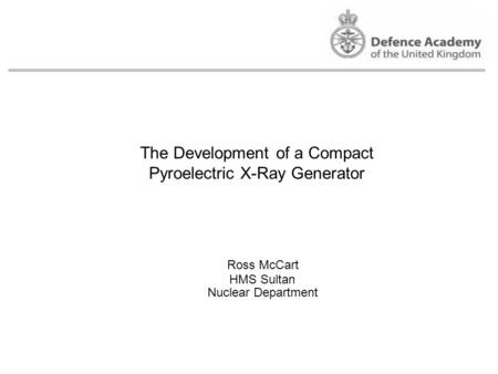 The Development of a Compact Pyroelectric X-Ray Generator Ross McCart Nuclear Department HMS Sultan.
