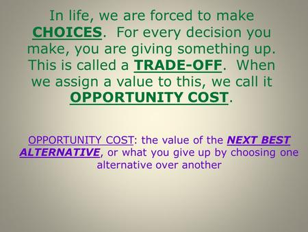 OPPORTUNITY COST: the value of the NEXT BEST ALTERNATIVE, or what you give up by choosing one alternative over another In life, we are forced to make CHOICES.