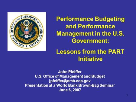 1 Performance Budgeting and Performance Management in the U.S. Government: Lessons from the PART Initiative John Pfeiffer U.S. Office of Management and.