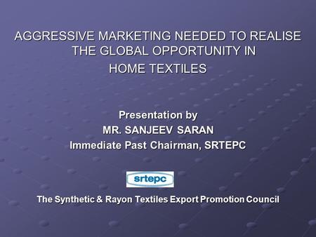 AGGRESSIVE MARKETING NEEDED TO REALISE THE GLOBAL OPPORTUNITY IN HOME TEXTILES Presentation by MR. SANJEEV SARAN Immediate Past Chairman, SRTEPC The Synthetic.