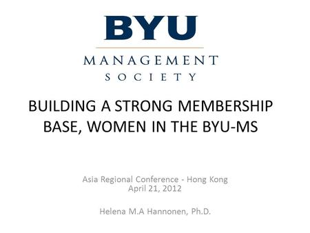 BUILDING A STRONG MEMBERSHIP BASE, WOMEN IN THE BYU-MS Asia Regional Conference - Hong Kong April 21, 2012 Helena M.A Hannonen, Ph.D.