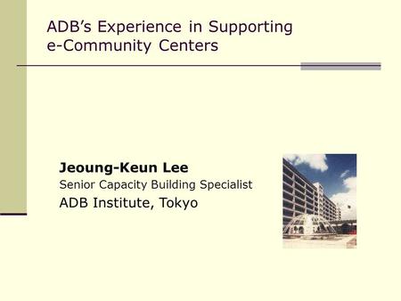 ADB’s Experience in Supporting e-Community Centers Jeoung-Keun Lee Senior Capacity Building Specialist ADB Institute, Tokyo.