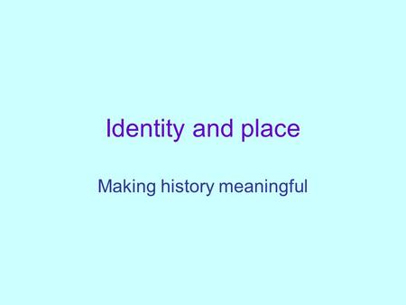 Identity and place Making history meaningful. Identity and place. What is history for? What do children need from it? What is it currently giving them?
