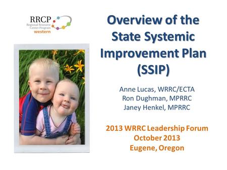 Overview of the State Systemic Improvement Plan (SSIP) Anne Lucas, WRRC/ECTA Ron Dughman, MPRRC Janey Henkel, MPRRC 2013 WRRC Leadership Forum October.