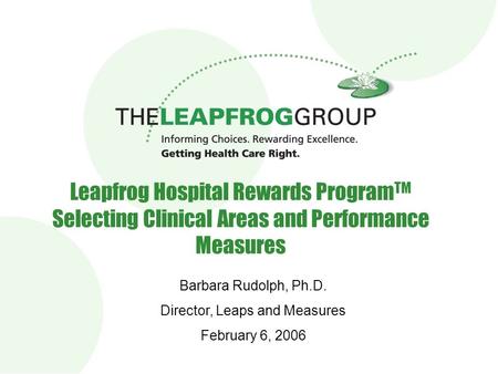 Leapfrog Hospital Rewards Program TM Selecting Clinical Areas and Performance Measures Barbara Rudolph, Ph.D. Director, Leaps and Measures February 6,