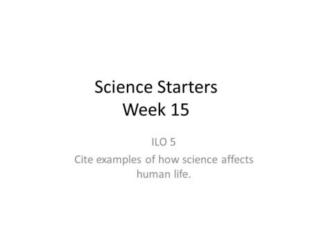 Science Starters Week 15 ILO 5 Cite examples of how science affects human life.