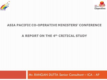 ASIA PACIFIC CO-OPERATIVE MINISTERS’ CONFERENCE A REPORT ON THE 4 th CRITICAL STUDY Mr. RANGAN DUTTA Senior Consultant – ICA - AP.