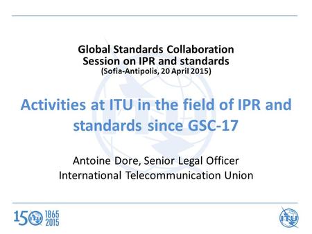 Activities at ITU in the field of IPR and standards since GSC-17 Antoine Dore, Senior Legal Officer International Telecommunication Union Global Standards.