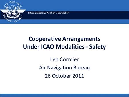 International Civil Aviation Organization Cooperative Arrangements Under ICAO Modalities - Safety Len Cormier Air Navigation Bureau 26 October 2011.