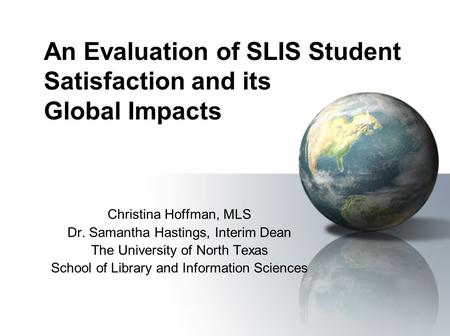 An Evaluation of SLIS Student Satisfaction and its Global Impacts Christina Hoffman, MLS Dr. Samantha Hastings, Interim Dean The University of North Texas.