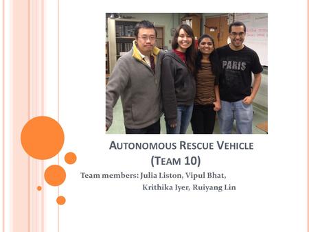 A UTONOMOUS R ESCUE V EHICLE (T EAM 10) Team members: Julia Liston, Vipul Bhat, Krithika Iyer, Ruiyang Lin.