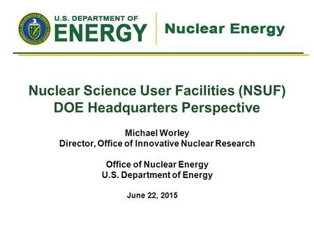 Nuclear Science User Facilities (NSUF) DOE Headquarters Perspective Michael Worley Director, Office of Innovative Nuclear Research Office of Nuclear Energy.