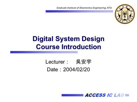 ACCESS IC LAB Graduate Institute of Electronics Engineering, NTU Digital System Design Course Introduction Lecturer ： 吳安宇 Date ： 2004/02/20.