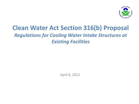 Clean Water Act Section 316(b) Proposal Regulations for Cooling Water Intake Structures at Existing Facilities April 6, 2011.