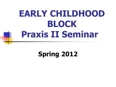 EARLY CHILDHOOD BLOCK Praxis II Seminar Spring 2012.