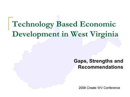 Technology Based Economic Development in West Virginia Gaps, Strengths and Recommendations 2008 Create WV Conference.