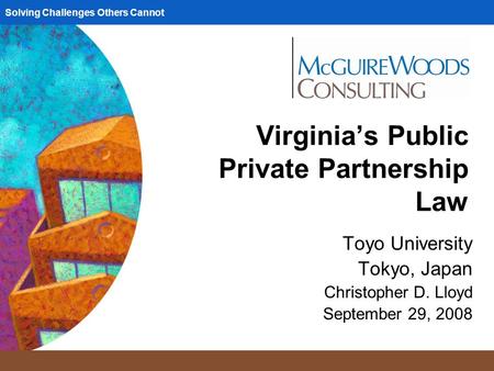 Solving Challenges Others Cannot Virginia’s Public Private Partnership Law Toyo University Tokyo, Japan Christopher D. Lloyd September 29, 2008.