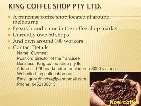  A franchise coffee shop located at around melbourne  6years brand name in the coffee shop market  Currently own 50 shops  And own around 100 workers.