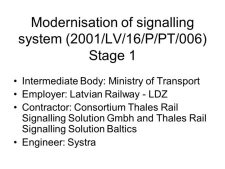 Modernisation of signalling system (2001/LV/16/P/PT/006) Stage 1 Intermediate Body: Ministry of Transport Employer: Latvian Railway - LDZ Contractor: Consortium.