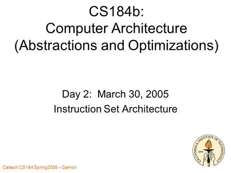 Caltech CS184 Spring2005 -- DeHon 1 CS184b: Computer Architecture (Abstractions and Optimizations) Day 2: March 30, 2005 Instruction Set Architecture.
