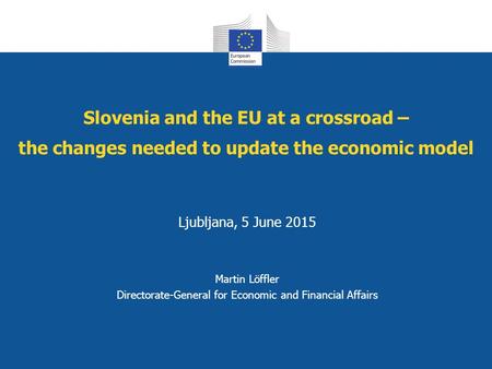 Slovenia and the EU at a crossroad – the changes needed to update the economic model Ljubljana, 5 June 2015 Martin Löffler Directorate-General for Economic.