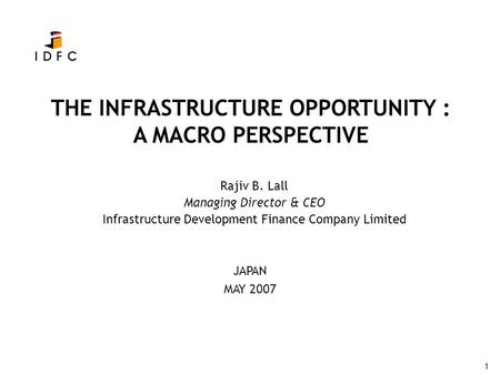 1 THE INFRASTRUCTURE OPPORTUNITY : A MACRO PERSPECTIVE Rajiv B. Lall Managing Director & CEO Infrastructure Development Finance Company Limited JAPAN MAY.