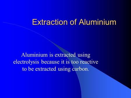 Extraction of Aluminium Aluminium is extracted using electrolysis because it is too reactive to be extracted using carbon.