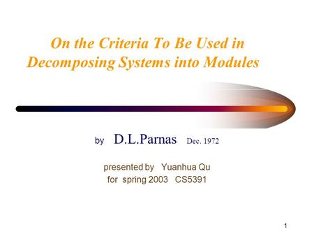 1 On the Criteria To Be Used in Decomposing Systems into Modules by D.L.Parnas Dec. 1972 presented by Yuanhua Qu for spring 2003 CS5391.