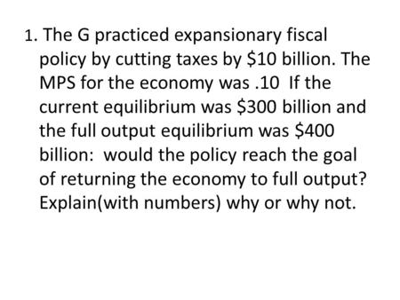 1. The G practiced expansionary fiscal policy by cutting taxes by $10 billion. The MPS for the economy was.10 If the current equilibrium was $300 billion.